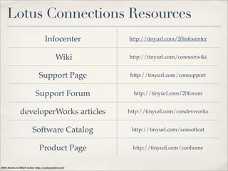 Lotus Connections Resources
                                  Infocenter         http://tinyurl.com/20infocenter


                                           Wiki      http://tinyurl.com/connectwiki


                             Support Page            http://tinyurl.com/consupport


                           Support Forum               http://tinyurl.com/20forum


               developerWorks articles               http://tinyurl.com/condevworks


                        Software Catalog              http://tinyurl.com/consoftcat


                              Product Page            http://tinyurl.com/conhome


With thanks to Mitch Cohen http://curiousmitch.com
 