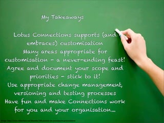 My Takeaways


              Lotus Connections supports (and
                            embraces) customisation
                        Many areas appropriate for
    customisation - a never-ending feast!
      Agree and document your scope and
                                priorities - stick to it!
       Use appropriate change management,
              versioning and testing processes
    Have fun and make Connections work
               for you and your organisation...
Image: http://www.slideshare.net/Niezette/100-pictures-for-powerpoint-presentations
 