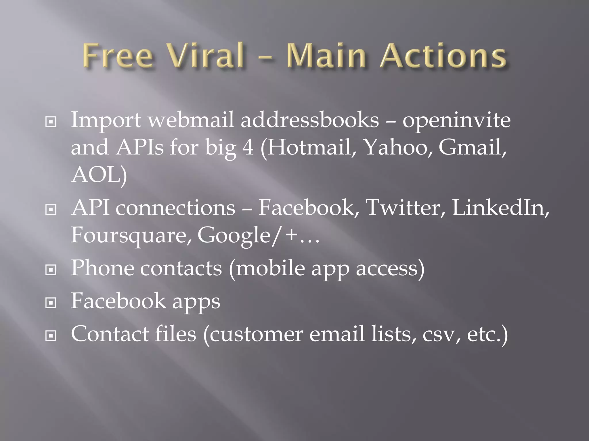    Import webmail addressbooks – openinvite
    and APIs for big 4 (Hotmail, Yahoo, Gmail,
    AOL)
   API connections – Facebook, Twitter, LinkedIn,
    Foursquare, Google/+…
   Phone contacts (mobile app access)
   Facebook apps
   Contact files (customer email lists, csv, etc.)
 