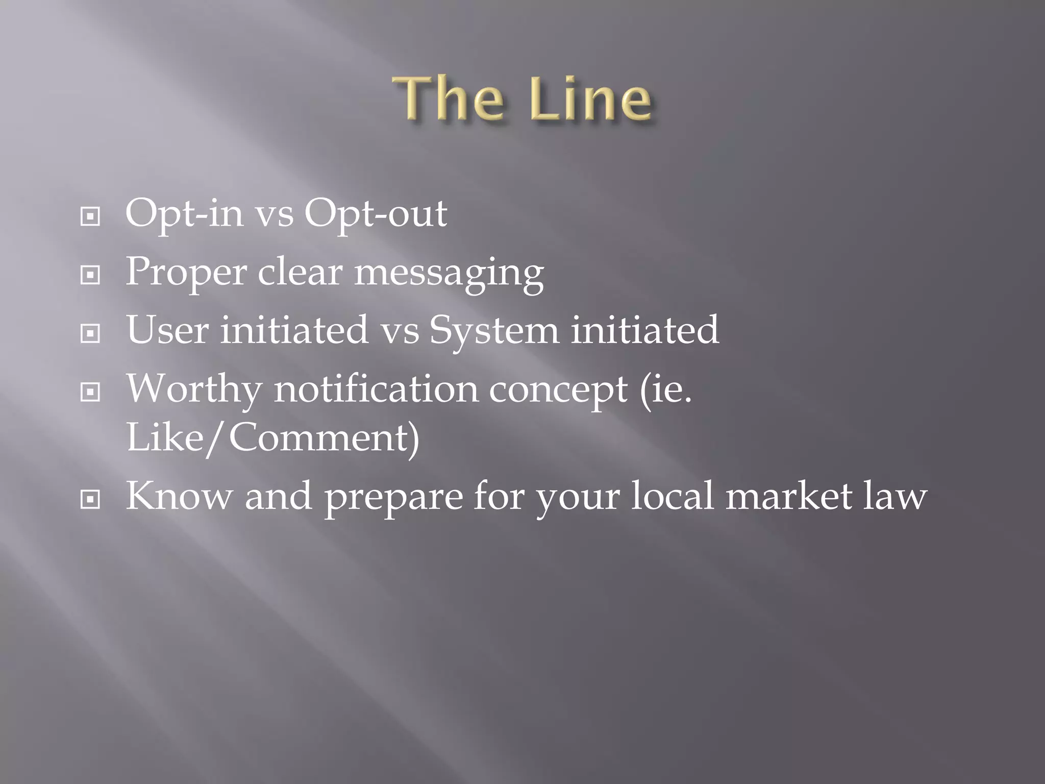    Opt-in vs Opt-out
   Proper clear messaging
   User initiated vs System initiated
   Worthy notification concept (ie.
    Like/Comment)
   Know and prepare for your local market law
 