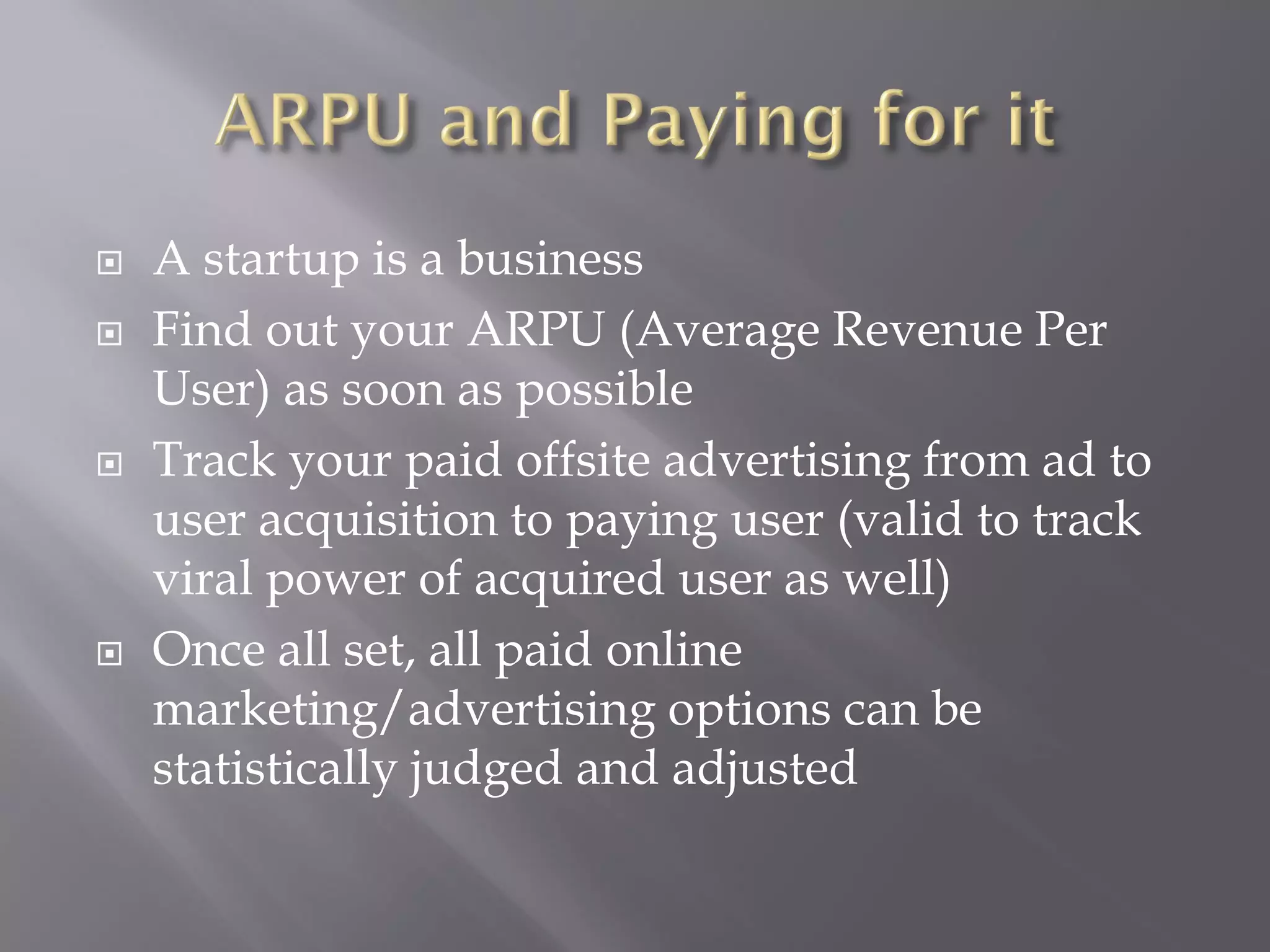    A startup is a business
   Find out your ARPU (Average Revenue Per
    User) as soon as possible
   Track your paid offsite advertising from ad to
    user acquisition to paying user (valid to track
    viral power of acquired user as well)
   Once all set, all paid online
    marketing/advertising options can be
    statistically judged and adjusted
 