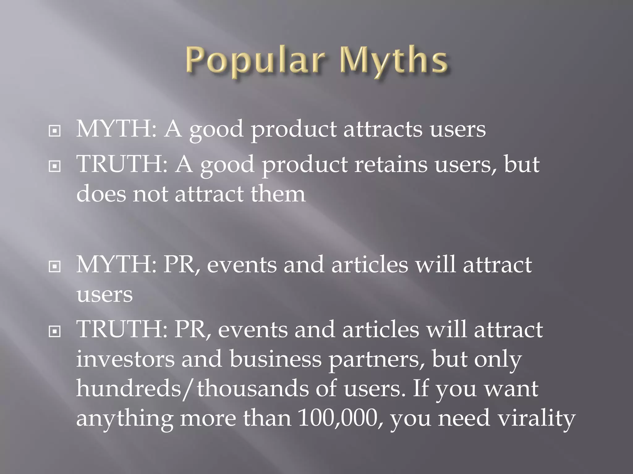   MYTH: A good product attracts users
   TRUTH: A good product retains users, but
    does not attract them

   MYTH: PR, events and articles will attract
    users
   TRUTH: PR, events and articles will attract
    investors and business partners, but only
    hundreds/thousands of users. If you want
    anything more than 100,000, you need virality
 
