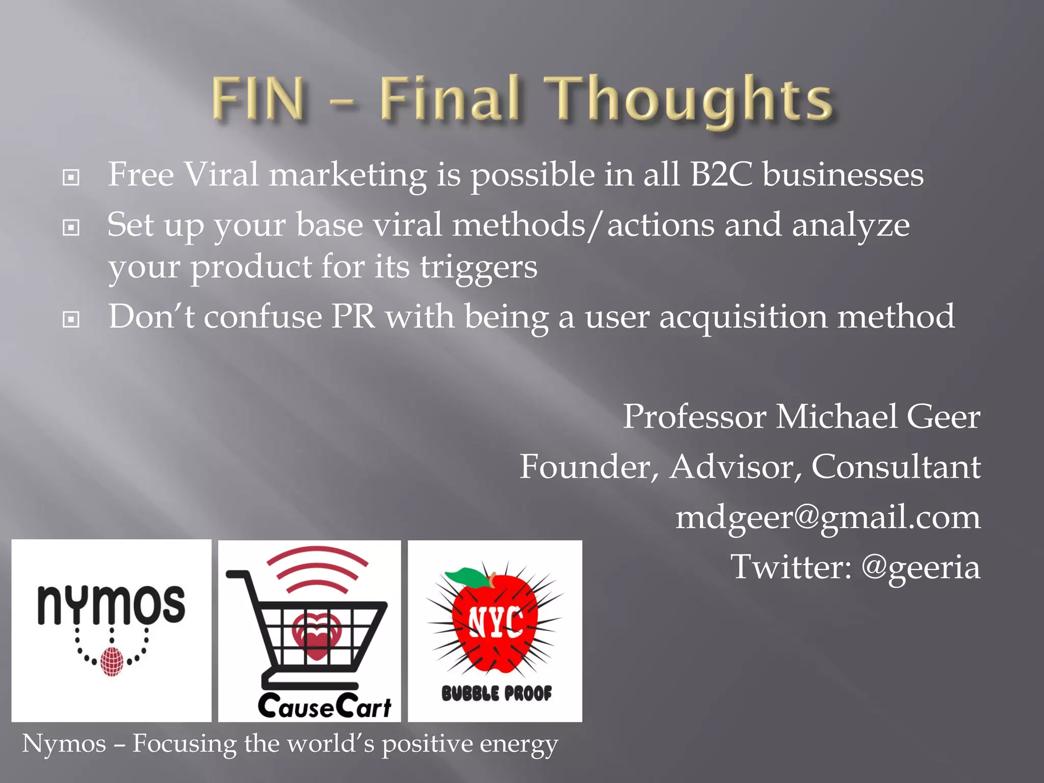    Free Viral marketing is possible in all B2C businesses
      Set up your base viral methods/actions and analyze
       your product for its triggers
      Don’t confuse PR with being a user acquisition method

                                             Professor Michael Geer
                                        Founder, Advisor, Consultant
                                                 mdgeer@gmail.com
                                                    Twitter: @geeria



Nymos – Focusing the world’s positive energy
 