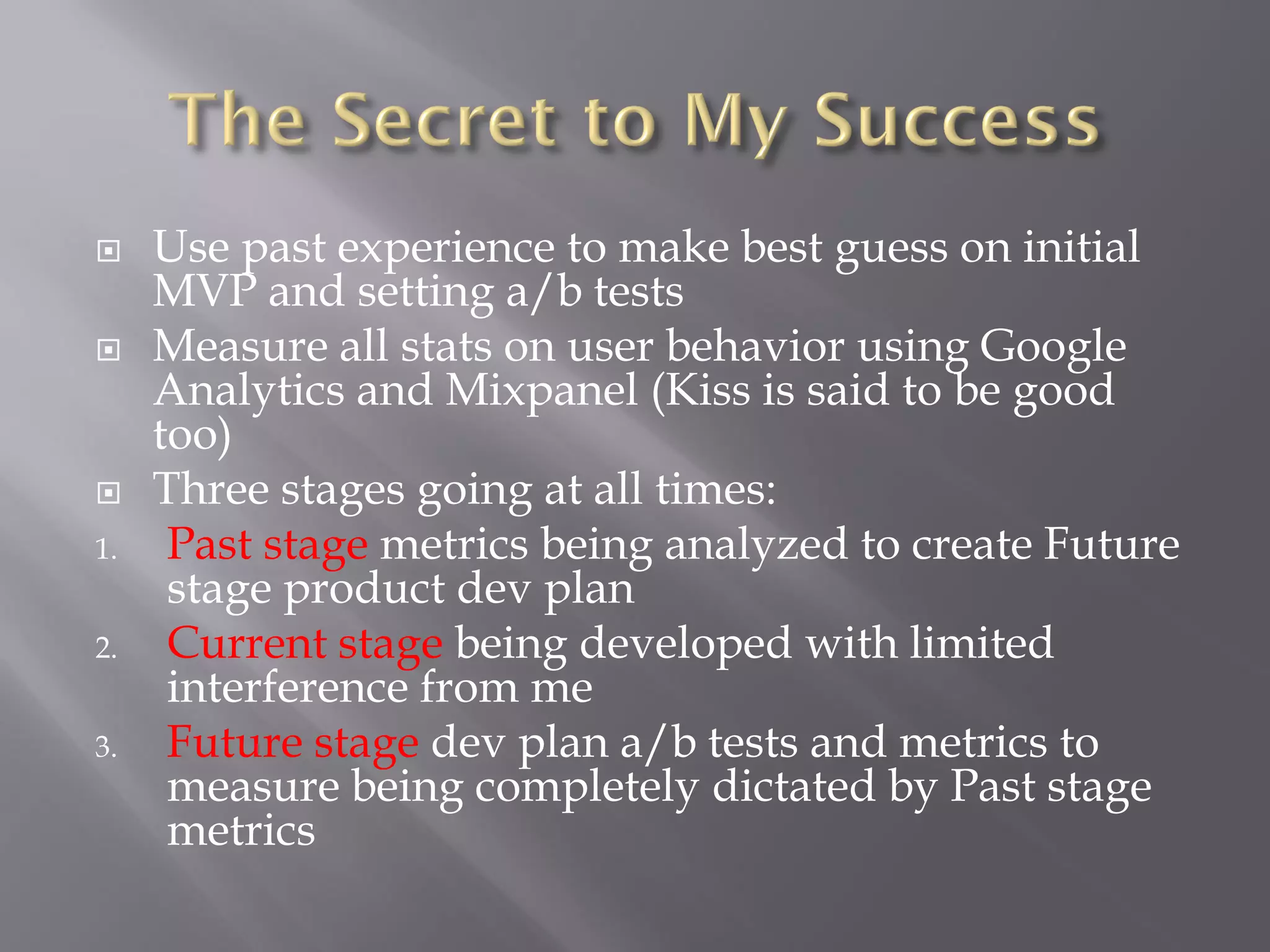     Use past experience to make best guess on initial
     MVP and setting a/b tests
    Measure all stats on user behavior using Google
     Analytics and Mixpanel (Kiss is said to be good
     too)
    Three stages going at all times:
1.    Past stage metrics being analyzed to create Future
      stage product dev plan
2.    Current stage being developed with limited
      interference from me
3.    Future stage dev plan a/b tests and metrics to
      measure being completely dictated by Past stage
      metrics
 