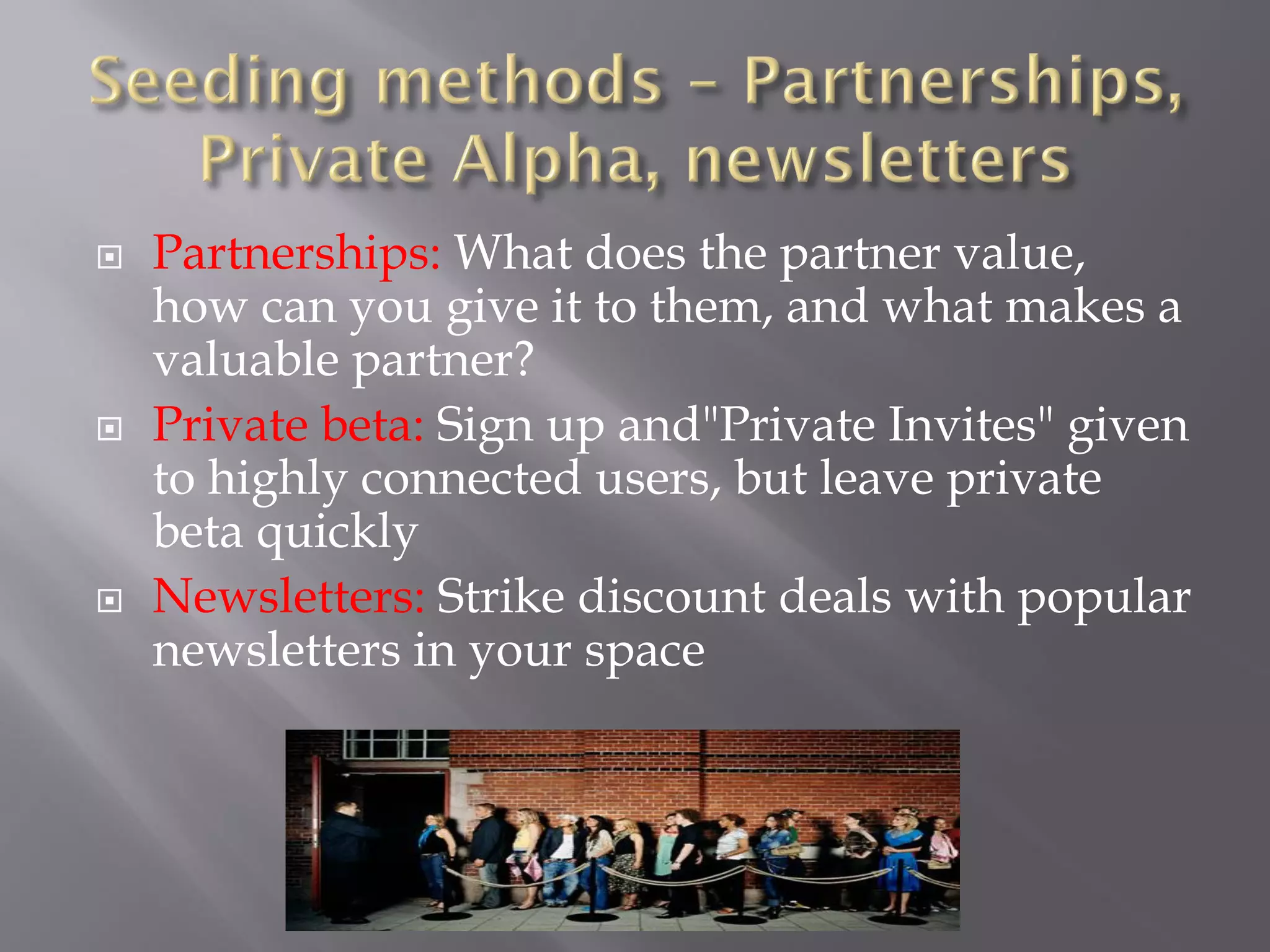    Partnerships: What does the partner value,
    how can you give it to them, and what makes a
    valuable partner?
   Private beta: Sign up and"Private Invites" given
    to highly connected users, but leave private
    beta quickly
   Newsletters: Strike discount deals with popular
    newsletters in your space
 