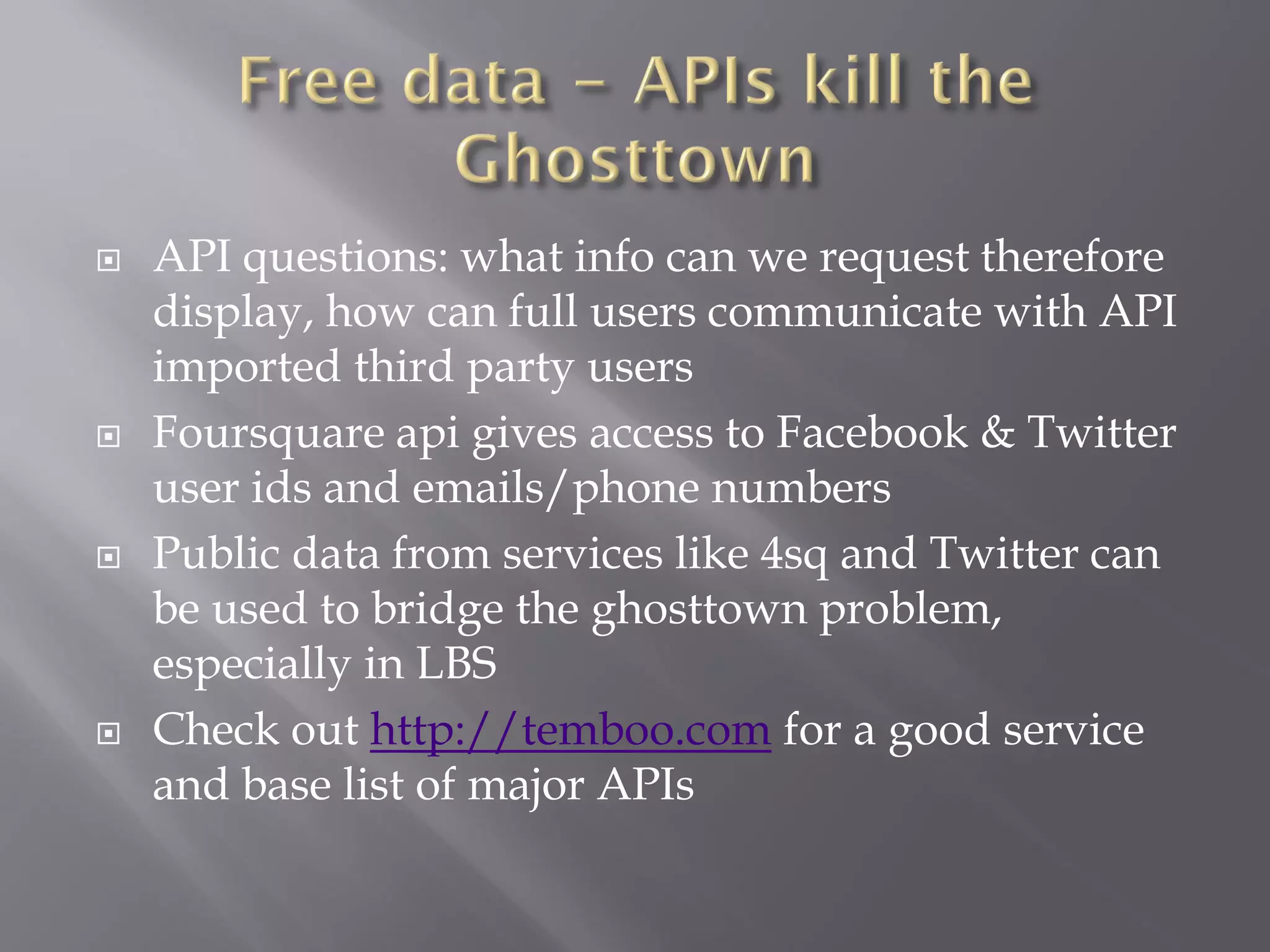    API questions: what info can we request therefore
    display, how can full users communicate with API
    imported third party users
   Foursquare api gives access to Facebook & Twitter
    user ids and emails/phone numbers
   Public data from services like 4sq and Twitter can
    be used to bridge the ghosttown problem,
    especially in LBS
   Check out http://temboo.com for a good service
    and base list of major APIs
 