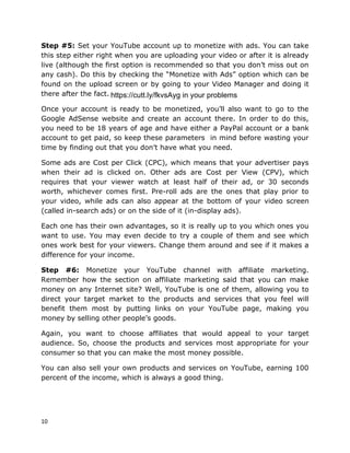 10
Step #5: Set your YouTube account up to monetize with ads. You can take
this step either right when you are uploading your video or after it is already
live (although the first option is recommended so that you don’t miss out on
any cash). Do this by checking the “Monetize with Ads” option which can be
found on the upload screen or by going to your Video Manager and doing it
there after the fact.
Once your account is ready to be monetized, you’ll also want to go to the
Google AdSense website and create an account there. In order to do this,
you need to be 18 years of age and have either a PayPal account or a bank
account to get paid, so keep these parameters in mind before wasting your
time by finding out that you don’t have what you need.
Some ads are Cost per Click (CPC), which means that your advertiser pays
when their ad is clicked on. Other ads are Cost per View (CPV), which
requires that your viewer watch at least half of their ad, or 30 seconds
worth, whichever comes first. Pre-roll ads are the ones that play prior to
your video, while ads can also appear at the bottom of your video screen
(called in-search ads) or on the side of it (in-display ads).
Each one has their own advantages, so it is really up to you which ones you
want to use. You may even decide to try a couple of them and see which
ones work best for your viewers. Change them around and see if it makes a
difference for your income.
Step #6: Monetize your YouTube channel with affiliate marketing.
Remember how the section on affiliate marketing said that you can make
money on any Internet site? Well, YouTube is one of them, allowing you to
direct your target market to the products and services that you feel will
benefit them most by putting links on your YouTube page, making you
money by selling other people’s goods.
Again, you want to choose affiliates that would appeal to your target
audience. So, choose the products and services most appropriate for your
consumer so that you can make the most money possible.
You can also sell your own products and services on YouTube, earning 100
percent of the income, which is always a good thing.
https://cutt.ly/fkvsAyg in your problems
 