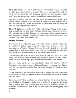11
Step #7: Check your stats and use the information wisely. YouTube
provides you with analytics as to your video views so check them and see
which ones are doing the best. Also, pay attention to which videos or topics
aren’t generating much buzz as that is equally as important to know.
The second part of this step involves using this information wisely. This
means making changes to your strategy if something isn’t working, but it
also requires that you make more videos like the ones that are doing the
best and capturing the most attention.
Step #8: Optional: Apply for a YouTube partnership. This particular step is
only available to you after your YouTube channel has met certain criteria.
Why apply for partnership? Because you have more content creation tools at
your disposal and you can possibly win prizes based on the success of your
channel. Either way, it is good for you.
Earning Potential
It is important to realize that you don’t make money on YouTube based on
the number of followers you have, but on how many of them engage with
your ads and affiliates. Although they are definitely related, they are still
independent of each other, which mean that you need to get your followers
involved. It’s not enough to just have them watch your videos.
One way to do this is to talk about your affiliates, ads, and products in your
video. Give a call to action that tells your viewer to click on the links. If you
don’t, you may be wasting a good opportunity to increase your income.
So, how much money can you realistically make with YouTube videos?
According to an article written by Business Insider, you can earn six figures
with the right content, just like Olga Kay does, however it’s likely going to
cost you.
On the other hand you have many examples of twenty YouTube millionaires
like Vitalyzd TV who has almost 8 million subscribers and make a fortune
from his videos.
So is it worth it? Only you know the answer to that. It’s possible that you
may decide that this option may be best as a side job or you can device do
dive in and do your best to make your star shine on YouTube, just go for
whichever option you feel right at the moment. https://cutt.ly/fkvsAyg help in your
buisness.
 