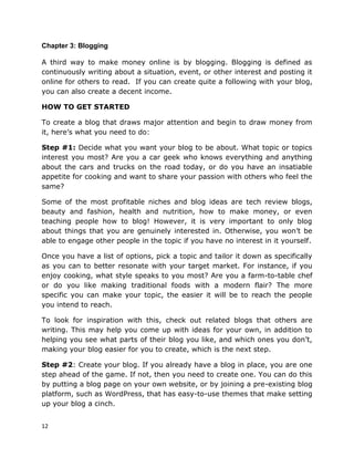 12
Chapter 3: Blogging
A third way to make money online is by blogging. Blogging is defined as
continuously writing about a situation, event, or other interest and posting it
online for others to read. If you can create quite a following with your blog,
you can also create a decent income.
HOW TO GET STARTED
To create a blog that draws major attention and begin to draw money from
it, here’s what you need to do:
Step #1: Decide what you want your blog to be about. What topic or topics
interest you most? Are you a car geek who knows everything and anything
about the cars and trucks on the road today, or do you have an insatiable
appetite for cooking and want to share your passion with others who feel the
same?
Some of the most profitable niches and blog ideas are tech review blogs,
beauty and fashion, health and nutrition, how to make money, or even
teaching people how to blog! However, it is very important to only blog
about things that you are genuinely interested in. Otherwise, you won’t be
able to engage other people in the topic if you have no interest in it yourself.
Once you have a list of options, pick a topic and tailor it down as specifically
as you can to better resonate with your target market. For instance, if you
enjoy cooking, what style speaks to you most? Are you a farm-to-table chef
or do you like making traditional foods with a modern flair? The more
specific you can make your topic, the easier it will be to reach the people
you intend to reach.
To look for inspiration with this, check out related blogs that others are
writing. This may help you come up with ideas for your own, in addition to
helping you see what parts of their blog you like, and which ones you don’t,
making your blog easier for you to create, which is the next step.
Step #2: Create your blog. If you already have a blog in place, you are one
step ahead of the game. If not, then you need to create one. You can do this
by putting a blog page on your own website, or by joining a pre-existing blog
platform, such as WordPress, that has easy-to-use themes that make setting
up your blog a cinch.
 