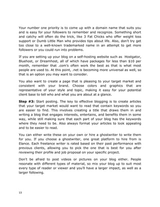 13
Your number one priority is to come up with a domain name that suits you
and is easy for your followers to remember and recognize. Something short
and catchy will often do the trick, like 3 Fat Chicks who offer weight loss
support or Dumb Little Man who provides tips about life. Also, don’t try get
too close to a well-known trademarked name in an attempt to get more
followers or you could run into problems.
If you are setting up your blog on a self-hosting website such as Hostgator,
Bluehost, or Dreamhost, all of which have packages for less than $10 per
month, remember that .com’s often work the best as that is what most
people are used to. At this point, .net is becoming more universal as well, so
that is an option you may want to consider.
You also want to create a page that is pleasing to your target market and
consistent with your brand. Choose colors and graphics that are
representative of your style and topic, making it easy for your potential
client base to tell who and what you are about at a glance.
Step #3: Start posting. The key to effective blogging is to create articles
that your target market would want to read that contain keywords so you
are easier to find. This involves creating a title that draws them in and
writing a blog that engages interests, entertains, and benefits them in some
way, while still making sure that each part of your blog has the keywords
where they need to be. Also always format your articles to look appealing
and to be easier to read.
You can either write these on your own or hire a ghostwriter to write them
for you. If you choose a ghostwriter, one great platform to hire from is
Elance. Each freelance writer is rated based on their past performance with
previous clients, allowing you to pick the one that is best for you after
reviewing their profile and job proposal on your specific project.
Don’t be afraid to post videos or pictures on your blog either. People
resonate with different types of material, so mix your blog up to suit most
every type of reader or viewer and you’ll have a larger impact, as well as a
larger following.
 