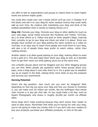 15
can offer to talk to organizations and groups to inspire them to reach higher
levels and achieve higher goals.
You could also create your own e-book (which we’ll go over in Chapter 8 of
this book) and sell it on your blog for some residual income that could really
add up over time. Be creative with monetizing your blog and think of the
endless possibilities when it comes to making money on it.
Step #6: Promote your blog. Promote your blog on other platforms (such as
your web page, social media accounts like Facebook and Twitter, YouTube,
etc.) to draw others to it. Follow and post on other people’s blogs, inspiring
their curiosity to go to your blog and check out what it is about. Since you
already have content on your blog posting the same content as a video on
YouTube, is an easy way to reach more people and invite them to your blog,
and also a lot of people these days prefer to watch videos, rather than
reading articles.
Another option is to allow guest posting on your blog, making others to want
to be a part of it. This also helps them share your blog as well, as it benefits
them to get their name out while getting yours out at the same time.
Join LinkedIn groups about and for bloggers and any other blogging groups
you can find. When people ask questions within these groups about your
topic, write a blog about it and refer them to it. It’s a great way to establish
you as an expert in the field, making them more likely to buy the products
and services you recommend.
Earning Potential
Here’s the big question: How much can you earn by blogging? Well,
depending on how big you grow your blog and how you choose to monetize
it, you can make over $2 million per month, like the Huffington Post whose
main income is in pay per click ads. Or you could make a lot less, such as
Expert Photography who draws in roughly $5,000 per month via affiliate
sales.
Some blogs don’t make anything because they don’t entice their reader to
want to take action. Remember that while you’re having fun with your blog,
you’re not going to make any money with it if you don’t ask your readers to
buy your products, purchase your affiliate’s products, or click on the ads.
 