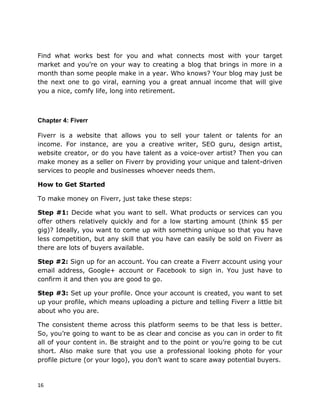 16
Find what works best for you and what connects most with your target
market and you’re on your way to creating a blog that brings in more in a
month than some people make in a year. Who knows? Your blog may just be
the next one to go viral, earning you a great annual income that will give
you a nice, comfy life, long into retirement.
Chapter 4: Fiverr
Fiverr is a website that allows you to sell your talent or talents for an
income. For instance, are you a creative writer, SEO guru, design artist,
website creator, or do you have talent as a voice-over artist? Then you can
make money as a seller on Fiverr by providing your unique and talent-driven
services to people and businesses whoever needs them.
How to Get Started
To make money on Fiverr, just take these steps:
Step #1: Decide what you want to sell. What products or services can you
offer others relatively quickly and for a low starting amount (think $5 per
gig)? Ideally, you want to come up with something unique so that you have
less competition, but any skill that you have can easily be sold on Fiverr as
there are lots of buyers available.
Step #2: Sign up for an account. You can create a Fiverr account using your
email address, Google+ account or Facebook to sign in. You just have to
confirm it and then you are good to go.
Step #3: Set up your profile. Once your account is created, you want to set
up your profile, which means uploading a picture and telling Fiverr a little bit
about who you are.
The consistent theme across this platform seems to be that less is better.
So, you’re going to want to be as clear and concise as you can in order to fit
all of your content in. Be straight and to the point or you’re going to be cut
short. Also make sure that you use a professional looking photo for your
profile picture (or your logo), you don’t want to scare away potential buyers.
 