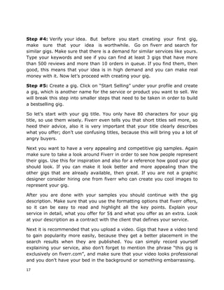 17
Step #4: Verify your idea. But before you start creating your first gig,
make sure that your idea is worthwhile. Go on fiverr and search for
similar gigs. Make sure that there is a demand for similar services like yours.
Type your keywords and see if you can find at least 3 gigs that have more
than 500 reviews and more than 10 orders in queue. If you find them, then
good, this means that your idea is in high demand and you can make real
money with it. Now let’s proceed with creating your gig.
Step #5: Create a gig. Click on “Start Selling” under your profile and create
a gig, which is another name for the service or product you want to sell. We
will break this step into smaller steps that need to be taken in order to build
a bestselling gig.
So let’s start with your gig title. You only have 80 characters for your gig
title, so use them wisely. Fiverr even tells you that short titles sell more, so
heed their advice, also it is very important that your title clearly describes
what you offer; don’t use confusing titles, because this will bring you a lot of
angry buyers.
Next you want to have a very appealing and competitive gig samples. Again
make sure to take a look around Fiverr in order to see how people represent
their gigs. Use this for inspiration and also for a reference how good your gig
should look. If you can make it look better and more appealing than the
other gigs that are already available, then great. If you are not a graphic
designer consider hiring one from fiverr who can create you cool images to
represent your gig.
After you are done with your samples you should continue with the gig
description. Make sure that you use the formatting options that fiverr offers,
so it can be easy to read and highlight all the key points. Explain your
service in detail, what you offer for 5$ and what you offer as an extra. Look
at your description as a contract with the client that defines your service.
Next it is recommended that you upload a video. Gigs that have a video tend
to gain popularity more easily, because they get a better placement in the
search results when they are published. You can simply record yourself
explaining your service, also don’t forget to mention the phrase “this gig is
exclusively on fiverr.com”, and make sure that your video looks professional
and you don’t have your bed in the background or something embarrassing.
 