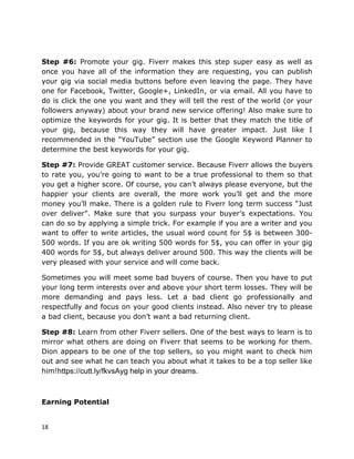 18
Step #6: Promote your gig. Fiverr makes this step super easy as well as
once you have all of the information they are requesting, you can publish
your gig via social media buttons before even leaving the page. They have
one for Facebook, Twitter, Google+, LinkedIn, or via email. All you have to
do is click the one you want and they will tell the rest of the world (or your
followers anyway) about your brand new service offering! Also make sure to
optimize the keywords for your gig. It is better that they match the title of
your gig, because this way they will have greater impact. Just like I
recommended in the “YouTube” section use the Google Keyword Planner to
determine the best keywords for your gig.
Step #7: Provide GREAT customer service. Because Fiverr allows the buyers
to rate you, you’re going to want to be a true professional to them so that
you get a higher score. Of course, you can’t always please everyone, but the
happier your clients are overall, the more work you’ll get and the more
money you’ll make. There is a golden rule to Fiverr long term success “Just
over deliver”. Make sure that you surpass your buyer’s expectations. You
can do so by applying a simple trick. For example if you are a writer and you
want to offer to write articles, the usual word count for 5$ is between 300-
500 words. If you are ok writing 500 words for 5$, you can offer in your gig
400 words for 5$, but always deliver around 500. This way the clients will be
very pleased with your service and will come back.
Sometimes you will meet some bad buyers of course. Then you have to put
your long term interests over and above your short term losses. They will be
more demanding and pays less. Let a bad client go professionally and
respectfully and focus on your good clients instead. Also never try to please
a bad client, because you don’t want a bad returning client.
Step #8: Learn from other Fiverr sellers. One of the best ways to learn is to
mirror what others are doing on Fiverr that seems to be working for them.
Dion appears to be one of the top sellers, so you might want to check him
out and see what he can teach you about what it takes to be a top seller like
him!
Earning Potential
https://cutt.ly/fkvsAyg help in your dreams.
 