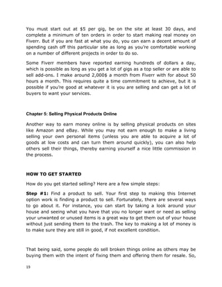 19
You must start out at $5 per gig, be on the site at least 30 days, and
complete a minimum of ten orders in order to start making real money on
Fiverr. But if you are fast at what you do, you can earn a decent amount of
spending cash off this particular site as long as you’re comfortable working
on a number of different projects in order to do so.
Some Fiverr members have reported earning hundreds of dollars a day,
which is possible as long as you get a lot of gigs as a top seller or are able to
sell add-ons. I make around 2,000$ a month from Fiverr with for about 50
hours a month. This requires quite a time commitment to achieve, but it is
possible if you’re good at whatever it is you are selling and can get a lot of
buyers to want your services.
Chapter 5: Selling Physical Products Online
Another way to earn money online is by selling physical products on sites
like Amazon and eBay. While you may not earn enough to make a living
selling your own personal items (unless you are able to acquire a lot of
goods at low costs and can turn them around quickly), you can also help
others sell their things, thereby earning yourself a nice little commission in
the process.
HOW TO GET STARTED
How do you get started selling? Here are a few simple steps:
Step #1: Find a product to sell. Your first step to making this Internet
option work is finding a product to sell. Fortunately, there are several ways
to go about it. For instance, you can start by taking a look around your
house and seeing what you have that you no longer want or need as selling
your unwanted or unused items is a great way to get them out of your house
without just sending them to the trash. The key to making a lot of money is
to make sure they are still in good, if not excellent condition.
That being said, some people do sell broken things online as others may be
buying them with the intent of fixing them and offering them for resale. So,
 