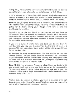 22
feeling. Also, make sure the surrounding environment is good too because
people like to buy from others who appear to take care of their things.
If you’re stuck on any of these things, look up other people’s listings and use
them as templates to write yours. Just be sure to choose a top seller so that
you know how to create an ad that sells, not one that doesn’t get noticed.
Step #4: Set your price. As far as price is concerned, this one may take a
little bit of research. Google the item you are selling and see what others are
getting for it. Before pricing yours though, you’ll want to take into
consideration its condition.
Depending on the site you intend to use, you can sell your item via
traditional auction or by set price. Auction means that you sell to the highest
bidder (and you may want to set a minimum price so you don’t practically
give it away) and set price means that you sell it to anyone that wants it for
the price which you are selling it.
If you have a bunch of smaller items and don’t want to price them for
individual sale, you may want to group them together and sell them as a
package. This may also entice a buyer as they will be getting several things
for one standard rate.
An additional tip: some successful sellers offer free shipping as it catches
people’s attention. It’s easy enough do as you just have to add this amount
to your base price. The one caveat is that shipping isn’t always going to be
the same price as it is location dependent. So, you’re going to want to keep
this in mind if you choose to take this route.
Step #5: List your product on Amazon or eBay. When you decide to list
your product, you’ll want to time your listing so you get the most out of it.
For example, if you only have a 10-day window, you may want to post your
product on a Thursday so that it appears online for two full weekends, giving
you more bangs for your buck.
Another factor to consider is whether your item is seasonal, or in high
demand during certain times of the year. If this is the case, you may want to
wait to sell it, drawing in the most money possible.
 