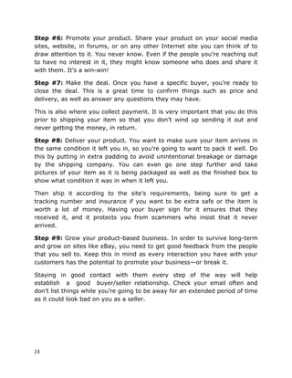 23
Step #6: Promote your product. Share your product on your social media
sites, website, in forums, or on any other Internet site you can think of to
draw attention to it. You never know. Even if the people you’re reaching out
to have no interest in it, they might know someone who does and share it
with them. It’s a win-win!
Step #7: Make the deal. Once you have a specific buyer, you’re ready to
close the deal. This is a great time to confirm things such as price and
delivery, as well as answer any questions they may have.
This is also where you collect payment. It is very important that you do this
prior to shipping your item so that you don’t wind up sending it out and
never getting the money, in return.
Step #8: Deliver your product. You want to make sure your item arrives in
the same condition it left you in, so you’re going to want to pack it well. Do
this by putting in extra padding to avoid unintentional breakage or damage
by the shipping company. You can even go one step further and take
pictures of your item as it is being packaged as well as the finished box to
show what condition it was in when it left you.
Then ship it according to the site’s requirements, being sure to get a
tracking number and insurance if you want to be extra safe or the item is
worth a lot of money. Having your buyer sign for it ensures that they
received it, and it protects you from scammers who insist that it never
arrived.
Step #9: Grow your product-based business. In order to survive long-term
and grow on sites like eBay, you need to get good feedback from the people
that you sell to. Keep this in mind as every interaction you have with your
customers has the potential to promote your business—or break it.
Staying in good contact with them every step of the way will help
establish a good buyer/seller relationship. Check your email often and
don’t list things while you’re going to be away for an extended period of time
as it could look bad on you as a seller.
 