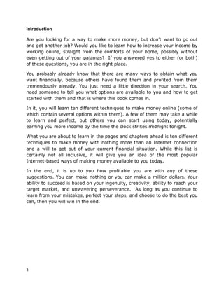 3
Introduction
Are you looking for a way to make more money, but don’t want to go out
and get another job? Would you like to learn how to increase your income by
working online, straight from the comforts of your home, possibly without
even getting out of your pajamas? If you answered yes to either (or both)
of these questions, you are in the right place.
You probably already know that there are many ways to obtain what you
want financially, because others have found them and profited from them
tremendously already. You just need a little direction in your search. You
need someone to tell you what options are available to you and how to get
started with them and that is where this book comes in.
In it, you will learn ten different techniques to make money online (some of
which contain several options within them). A few of them may take a while
to learn and perfect, but others you can start using today, potentially
earning you more income by the time the clock strikes midnight tonight.
What you are about to learn in the pages and chapters ahead is ten different
techniques to make money with nothing more than an Internet connection
and a will to get out of your current financial situation. While this list is
certainly not all inclusive, it will give you an idea of the most popular
Internet-based ways of making money available to you today.
In the end, it is up to you how profitable you are with any of these
suggestions. You can make nothing or you can make a million dollars. Your
ability to succeed is based on your ingenuity, creativity, ability to reach your
target market, and unwavering perseverance. As long as you continue to
learn from your mistakes, perfect your steps, and choose to do the best you
can, then you will win in the end.
 