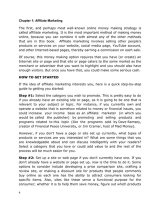 4
Chapter 1: Affiliate Marketing
The first, and perhaps most well-known online money making strategy is
called affiliate marketing. It is the most important method of making money
online, because you can combine it with almost any of the other methods
that are in this book. Affiliate marketing involves selling other people’s
products or services on your website, social media page, YouTube account,
and other Internet-based pages, thereby earning a commission on each sale.
Of course, this money making option requires that you have (or create) an
Internet site or page and that site or page caters to the same market as the
merchant or advertiser that you want to highlight and you should also have
enough visitors. But once you have that, you could make some serious cash.
HOW TO GET STARTED
If the idea of affiliate marketing interests you, here is a quick step-by-step
guide to getting you started:
Step #1: Select the category you wish to promote. This is pretty easy to do
if you already have an existing site or page, as it is going to be one that is
relevant to your subject or topic. For instance, if you currently own and
operate a website that is somehow related to money or financial issues, you
could increase your income base as an affiliate marketer (in which you
would be called the publisher) by promoting and selling products and
programs related to this topic (like the programs sold by Dave Ramsey,
creator of Financial Peace University, or Jim Cramer, host of Mad Money).
However, if you don’t have a page or site set up currently, what types of
products or services are you interested in? What are some things that you
are knowledgeable about and can discuss intelligently with your readers?
Select a category that you love or could add value to and the rest of the
process will be much easier for you.
Step #2: Set up a site or web page if you don’t currently have one. If you
don’t already have a website or page set up, now is the time to do it. Some
options to consider include developing a price comparison site, crafting a
review site, or making a discount site for products that people commonly
buy online as each one has the ability to attract consumers looking for
specific items. Also, sites like these serve a functional purpose for the
consumer; whether it is to help them save money, figure out which products
 