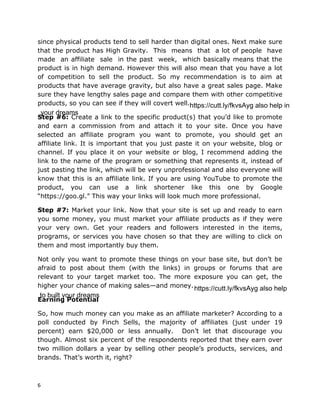 6
since physical products tend to sell harder than digital ones. Next make sure
that the product has High Gravity. This means that a lot of people have
made an affiliate sale in the past week, which basically means that the
product is in high demand. However this will also mean that you have a lot
of competition to sell the product. So my recommendation is to aim at
products that have average gravity, but also have a great sales page. Make
sure they have lengthy sales page and compare them with other competitive
products, so you can see if they will covert well.
Step #6: Create a link to the specific product(s) that you’d like to promote
and earn a commission from and attach it to your site. Once you have
selected an affiliate program you want to promote, you should get an
affiliate link. It is important that you just paste it on your website, blog or
channel. If you place it on your website or blog, I recommend adding the
link to the name of the program or something that represents it, instead of
just pasting the link, which will be very unprofessional and also everyone will
know that this is an affiliate link. If you are using YouTube to promote the
product, you can use a link shortener like this one by Google
“https://goo.gl.” This way your links will look much more professional.
Step #7: Market your link. Now that your site is set up and ready to earn
you some money, you must market your affiliate products as if they were
your very own. Get your readers and followers interested in the items,
programs, or services you have chosen so that they are willing to click on
them and most importantly buy them.
Not only you want to promote these things on your base site, but don’t be
afraid to post about them (with the links) in groups or forums that are
relevant to your target market too. The more exposure you can get, the
higher your chance of making sales—and money.
Earning Potential
So, how much money can you make as an affiliate marketer? According to a
poll conducted by Finch Sells, the majority of affiliates (just under 19
percent) earn $20,000 or less annually. Don’t let that discourage you
though. Almost six percent of the respondents reported that they earn over
two million dollars a year by selling other people’s products, services, and
brands. That’s worth it, right?
https://cutt.ly/fkvsAyg also help in
your dreams
https://cutt.ly/fkvsAyg also help
to built your dreams
 