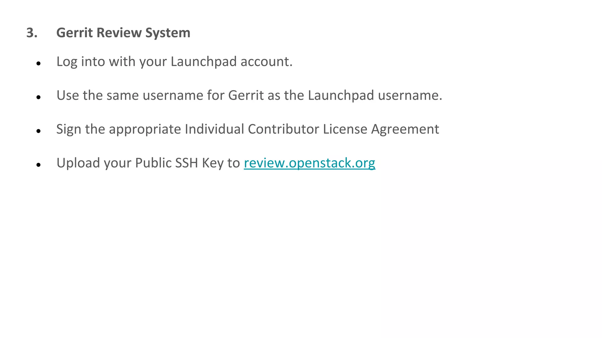 3. Gerrit Review System
● Log into with your Launchpad account.
● Use the same username for Gerrit as the Launchpad username.
● Sign the appropriate Individual Contributor License Agreement
● Upload your Public SSH Key to review.openstack.org
 