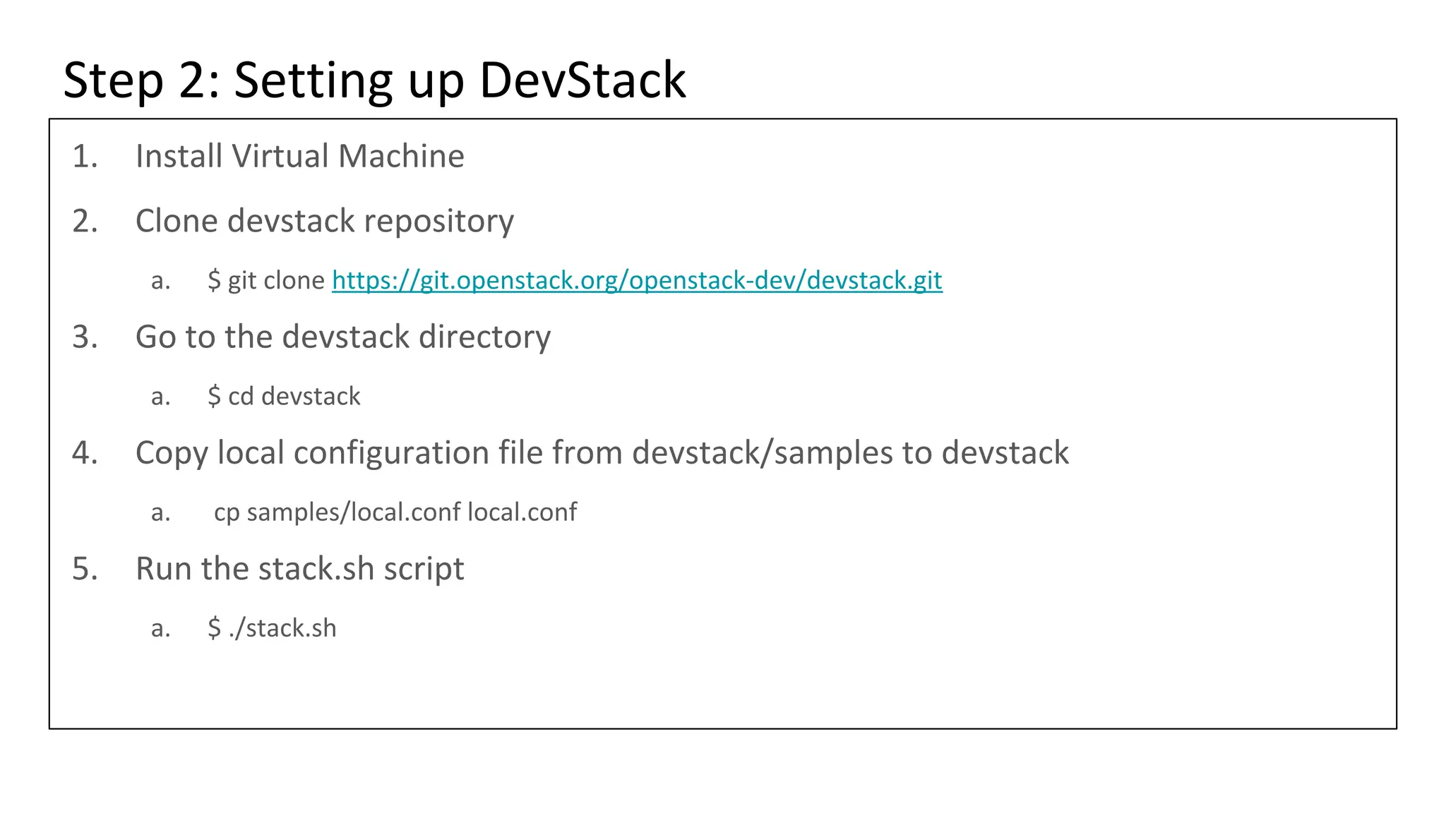 Step 2: Setting up DevStack
1. Install Virtual Machine
2. Clone devstack repository
a. $ git clone https://git.openstack.org/openstack-dev/devstack.git
3. Go to the devstack directory
a. $ cd devstack
4. Copy local configuration file from devstack/samples to devstack
a. cp samples/local.conf local.conf
5. Run the stack.sh script
a. $ ./stack.sh
 