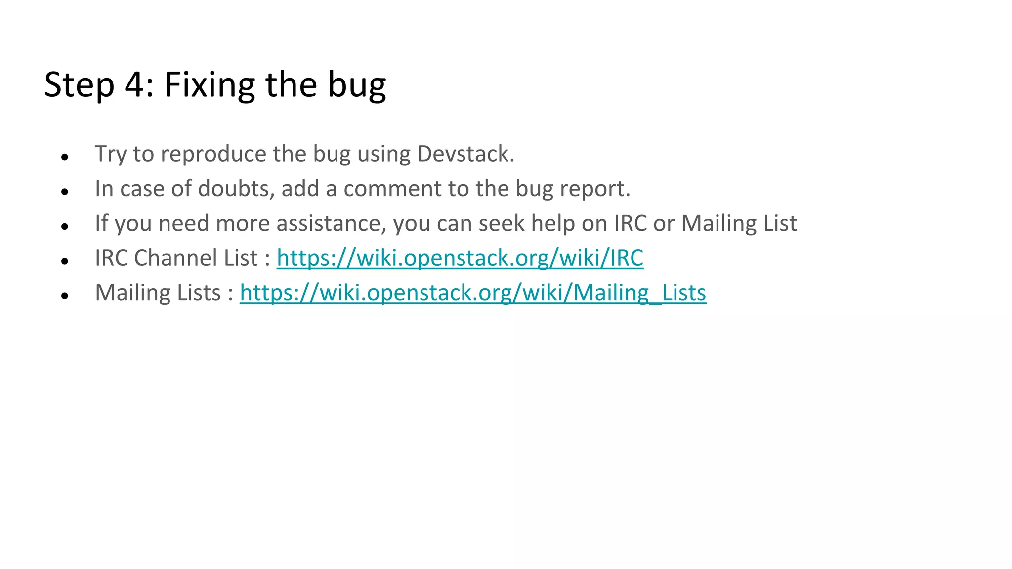 Step 4: Fixing the bug
● Try to reproduce the bug using Devstack.
● In case of doubts, add a comment to the bug report.
● If you need more assistance, you can seek help on IRC or Mailing List
● IRC Channel List : https://wiki.openstack.org/wiki/IRC
● Mailing Lists : https://wiki.openstack.org/wiki/Mailing_Lists
 