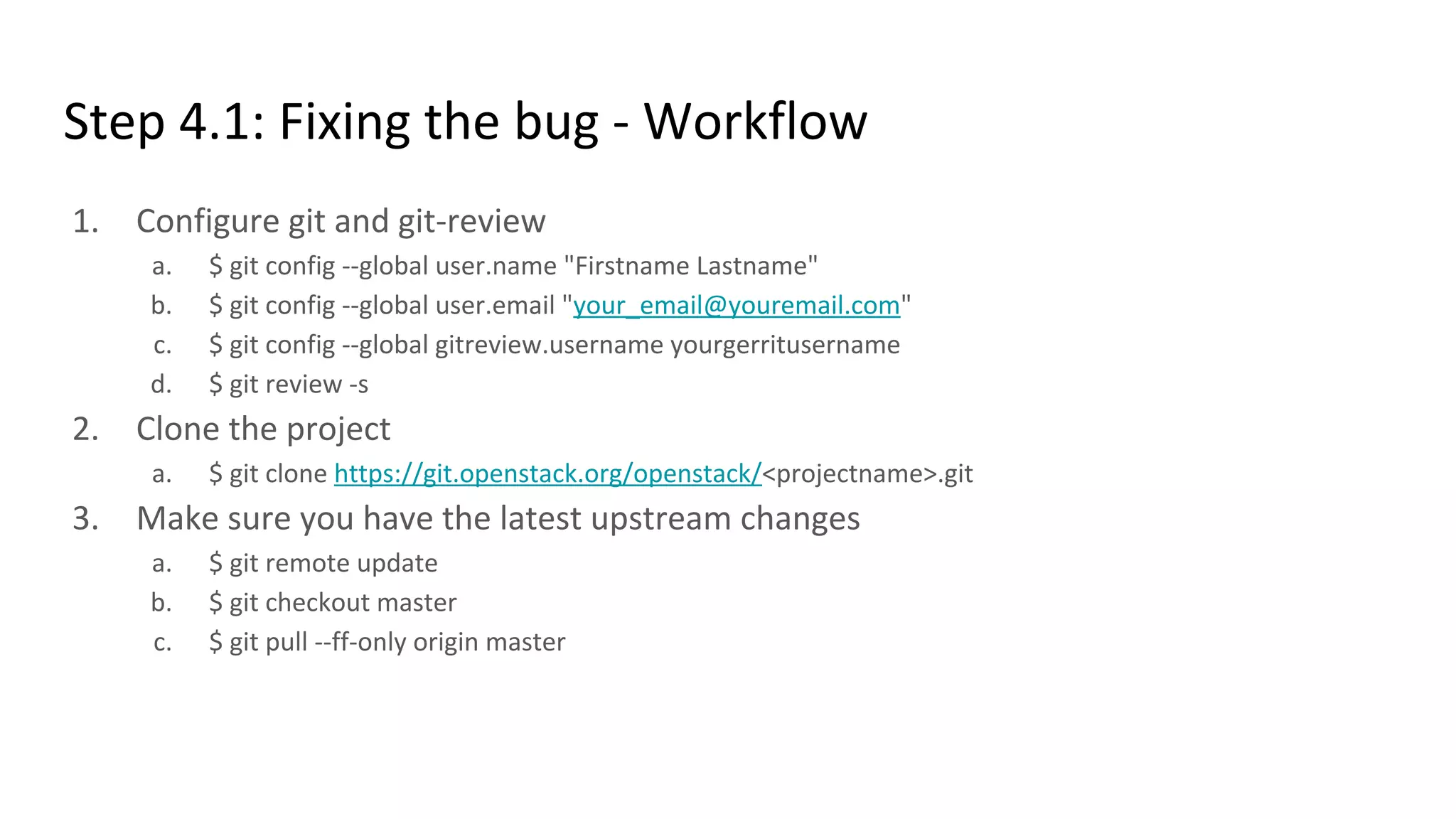 Step 4.1: Fixing the bug - Workflow
1. Configure git and git-review
a. $ git config --global user.name "Firstname Lastname"
b. $ git config --global user.email "your_email@youremail.com"
c. $ git config --global gitreview.username yourgerritusername
d. $ git review -s
2. Clone the project
a. $ git clone https://git.openstack.org/openstack/<projectname>.git
3. Make sure you have the latest upstream changes
a. $ git remote update
b. $ git checkout master
c. $ git pull --ff-only origin master
 