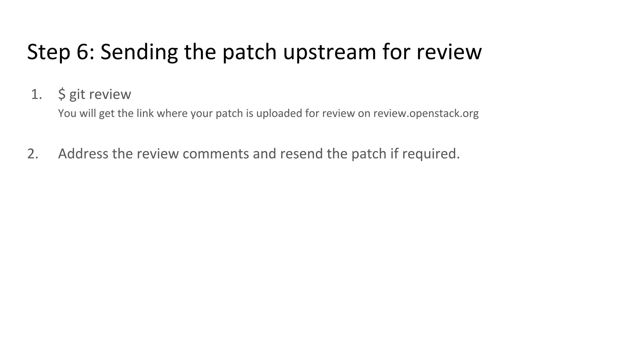 Step 6: Sending the patch upstream for review
1. $ git review
You will get the link where your patch is uploaded for review on review.openstack.org
2. Address the review comments and resend the patch if required.
 