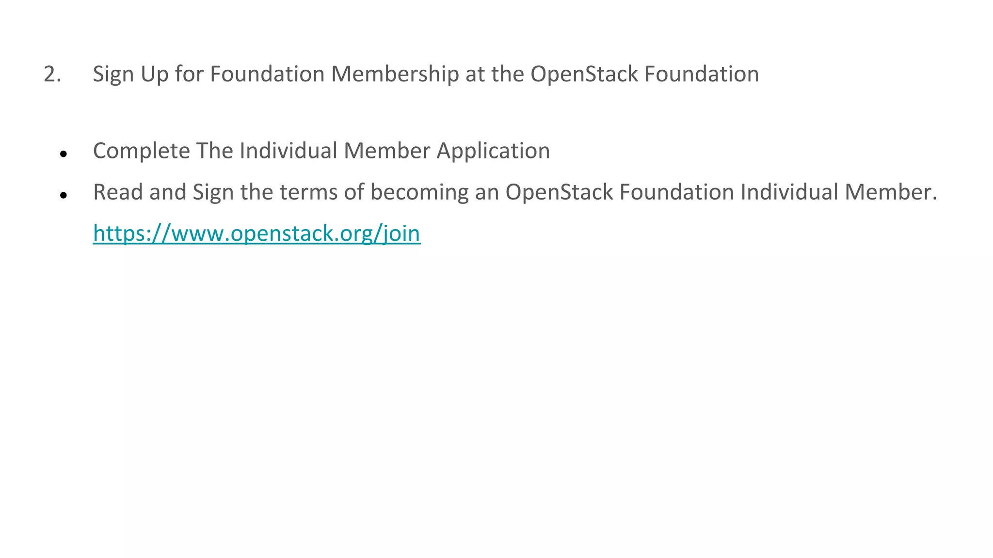 2. Sign Up for Foundation Membership at the OpenStack Foundation
● Complete The Individual Member Application
● Read and Sign the terms of becoming an OpenStack Foundation Individual Member.
https://www.openstack.org/join
 