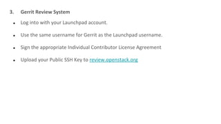 3. Gerrit Review System
● Log into with your Launchpad account.
● Use the same username for Gerrit as the Launchpad username.
● Sign the appropriate Individual Contributor License Agreement
● Upload your Public SSH Key to review.openstack.org
 