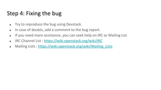 Step 4: Fixing the bug
● Try to reproduce the bug using Devstack.
● In case of doubts, add a comment to the bug report.
● If you need more assistance, you can seek help on IRC or Mailing List
● IRC Channel List : https://wiki.openstack.org/wiki/IRC
● Mailing Lists : https://wiki.openstack.org/wiki/Mailing_Lists
 