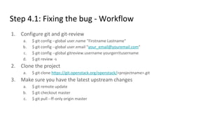 Step 4.1: Fixing the bug - Workflow
1. Configure git and git-review
a. $ git config --global user.name "Firstname Lastname"
b. $ git config --global user.email "your_email@youremail.com"
c. $ git config --global gitreview.username yourgerritusername
d. $ git review -s
2. Clone the project
a. $ git clone https://git.openstack.org/openstack/<projectname>.git
3. Make sure you have the latest upstream changes
a. $ git remote update
b. $ git checkout master
c. $ git pull --ff-only origin master
 
