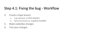 Step 4.1: Fixing the bug - Workflow
4. Create a topic branch
a. $ git checkout -b TOPIC-BRANCH
b. Name the branch as : bug/BUG-NUMBER
5. Make code/doc changes
6. Test your changes
 