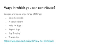 Ways in which you can contribute?
You can work on a wide range of things:
● Documentation
● A New Feature
● Help Fix Bugs
● Report Bugs
● Bug Triaging
● Translation
https://wiki.openstack.org/wiki/How_To_Contribute
 