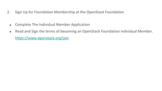 2. Sign Up for Foundation Membership at the OpenStack Foundation
● Complete The Individual Member Application
● Read and Sign the terms of becoming an OpenStack Foundation Individual Member.
https://www.openstack.org/join
 