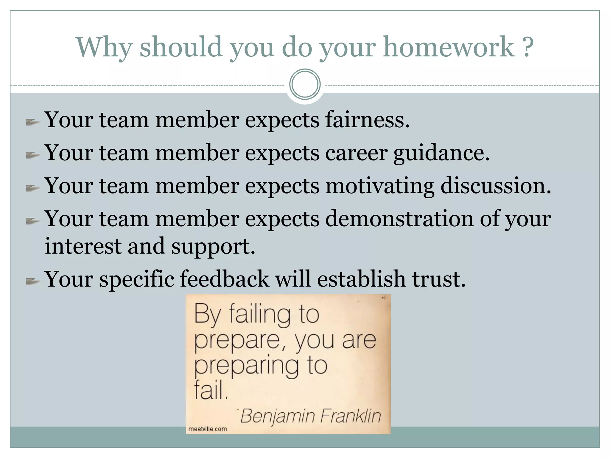 Why should you do your homework ?
Your team member expects fairness.
Your team member expects career guidance.
Your team member expects motivating discussion.
Your team member expects demonstration of your
interest and support.
Your specific feedback will establish trust.
 
