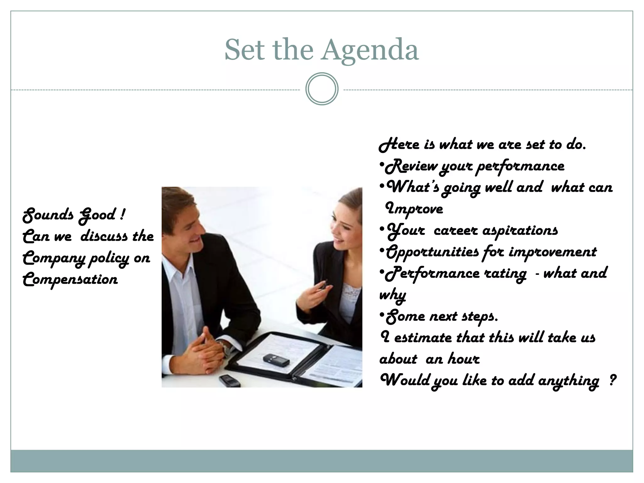 Set the Agenda
Here is what we are set to do.
•Review your performance
•What’s going well and what can
Improve
•Your career aspirations
•Opportunities for improvement
•Performance rating - what and
why
•Some next steps.
I estimate that this will take us
about an hour
Would you like to add anything ?
Sounds Good !
Can we discuss the
Company policy on
Compensation
 