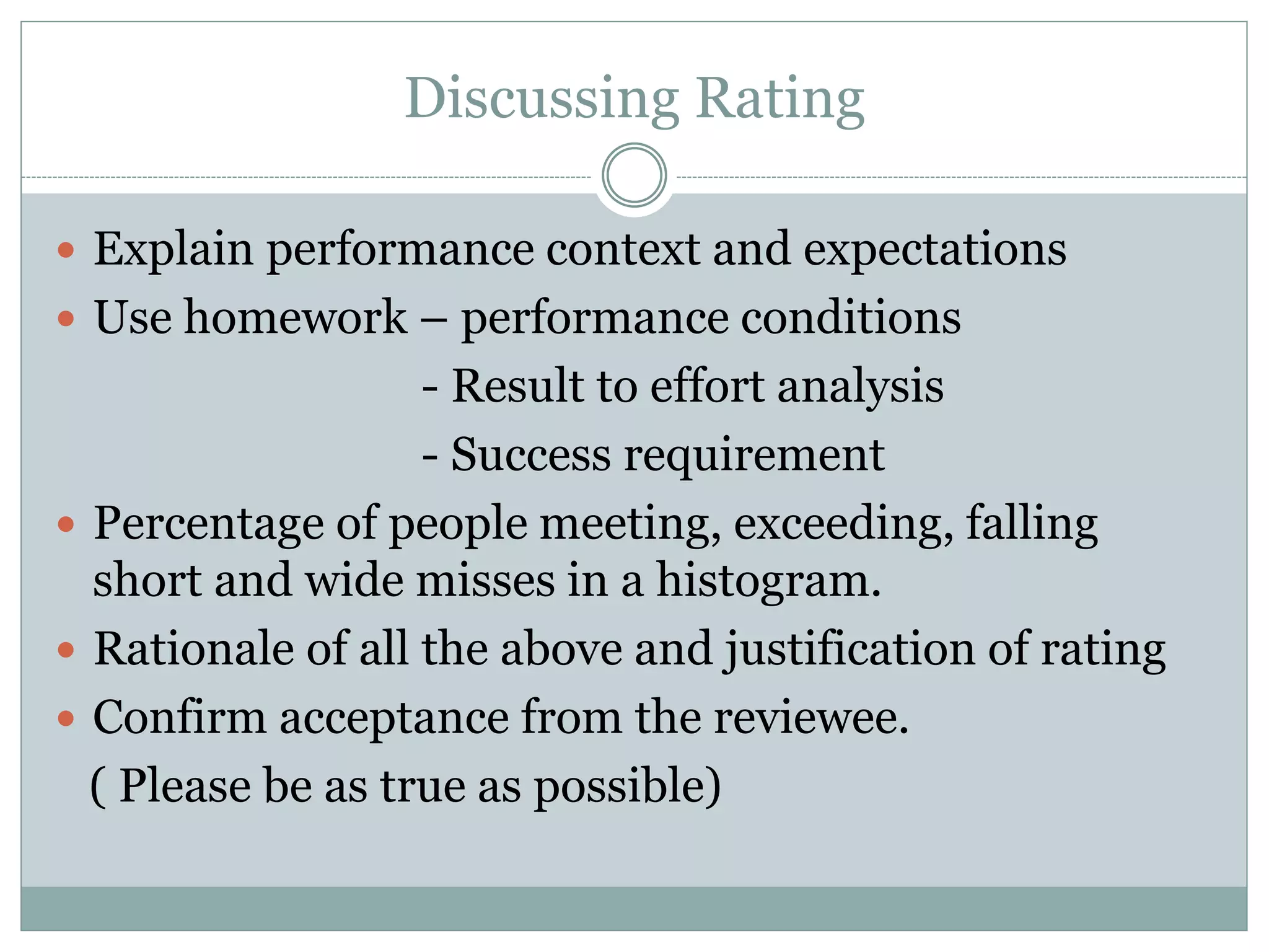 Discussing Rating
 Explain performance context and expectations
 Use homework – performance conditions
- Result to effort analysis
- Success requirement
 Percentage of people meeting, exceeding, falling
short and wide misses in a histogram.
 Rationale of all the above and justification of rating
 Confirm acceptance from the reviewee.
( Please be as true as possible)
 
