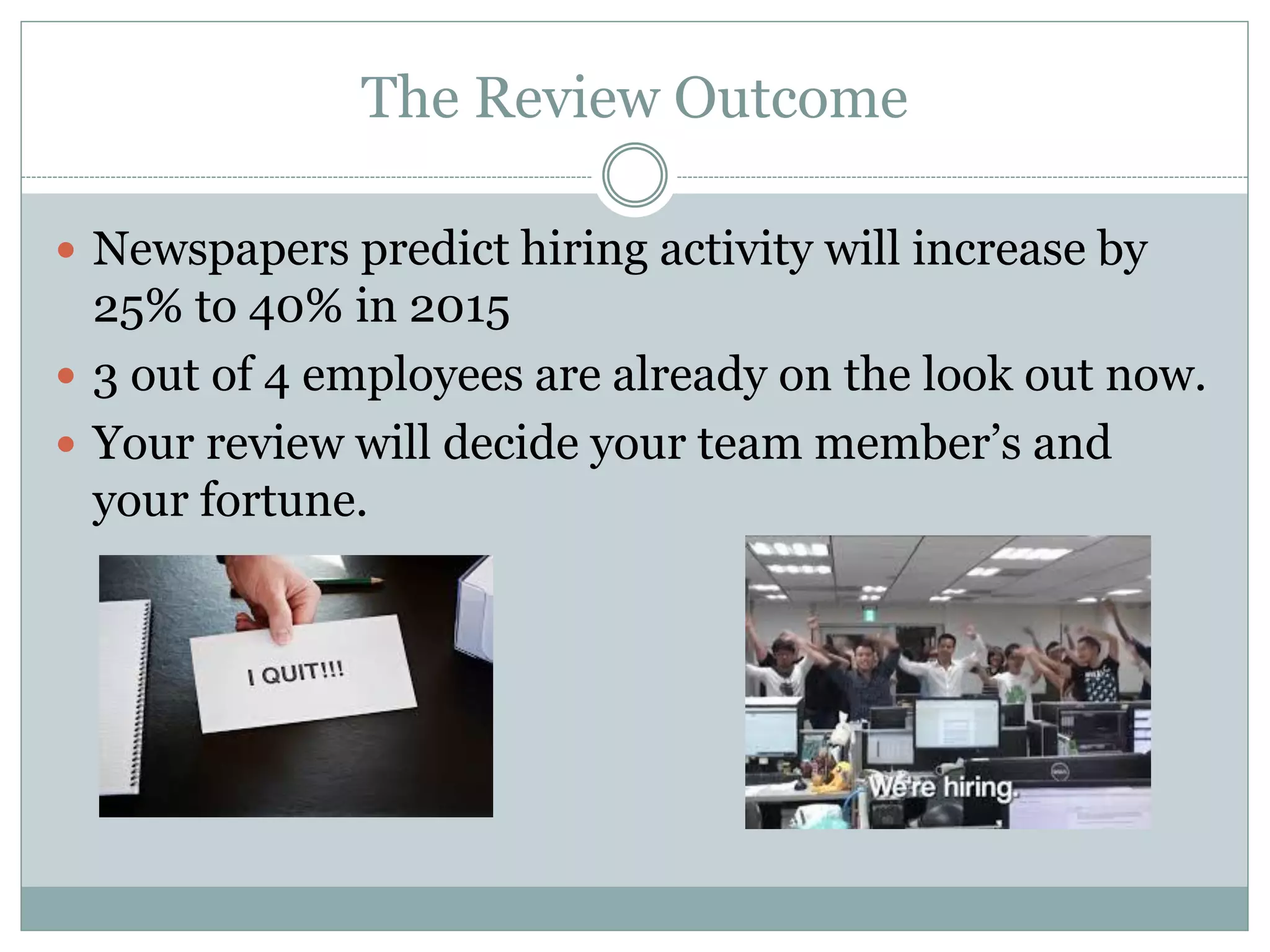 The Review Outcome
 Newspapers predict hiring activity will increase by
25% to 40% in 2015
 3 out of 4 employees are already on the look out now.
 Your review will decide your team member’s and
your fortune.
 