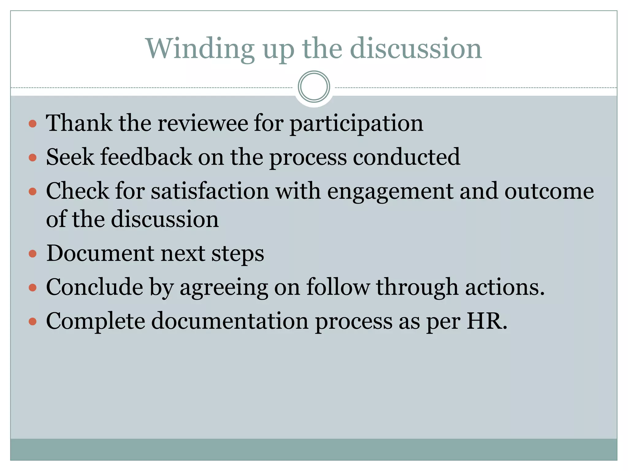 Winding up the discussion
 Thank the reviewee for participation
 Seek feedback on the process conducted
 Check for satisfaction with engagement and outcome
of the discussion
 Document next steps
 Conclude by agreeing on follow through actions.
 Complete documentation process as per HR.
 
