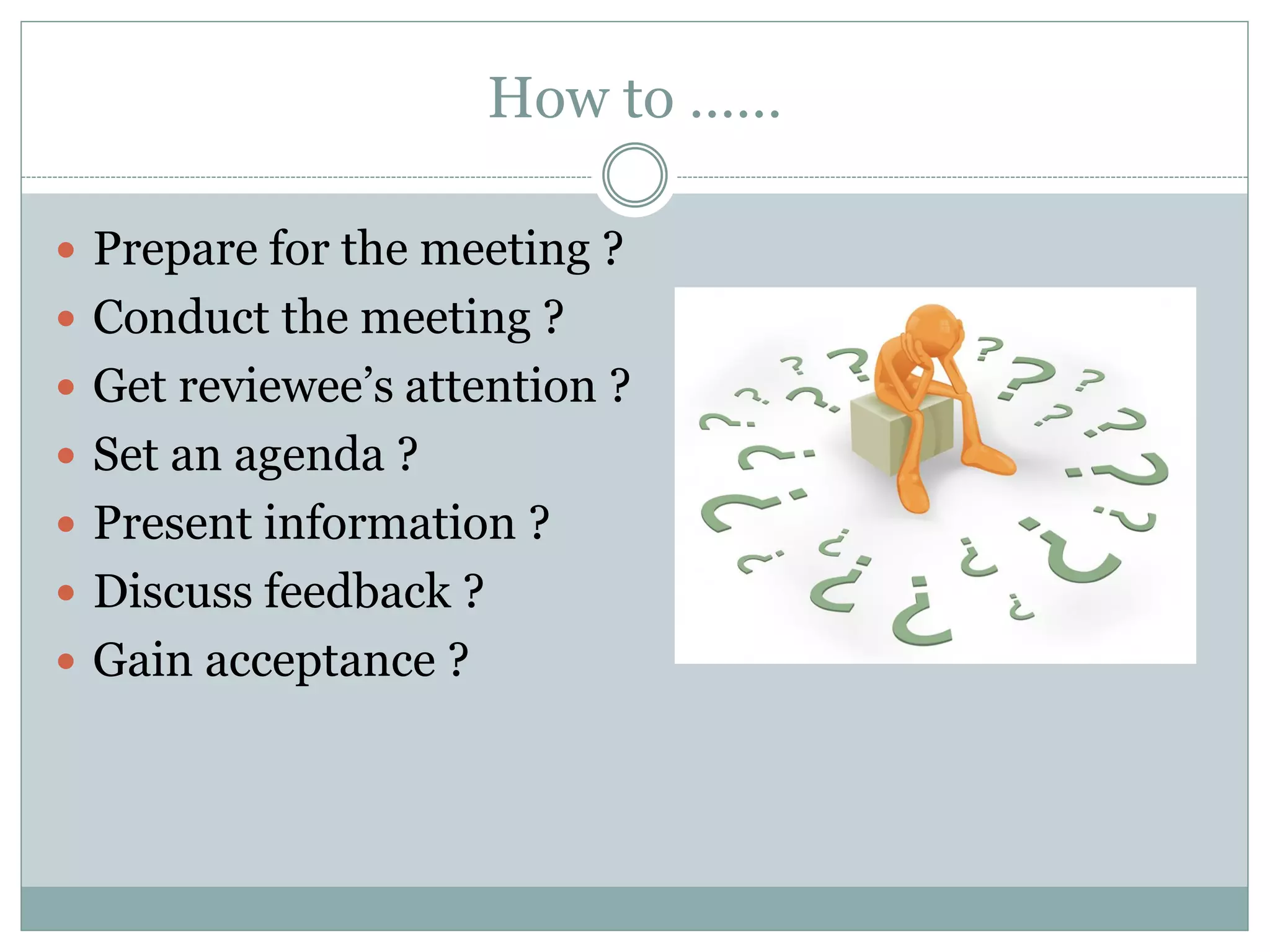 How to ……
 Prepare for the meeting ?
 Conduct the meeting ?
 Get reviewee’s attention ?
 Set an agenda ?
 Present information ?
 Discuss feedback ?
 Gain acceptance ?
 