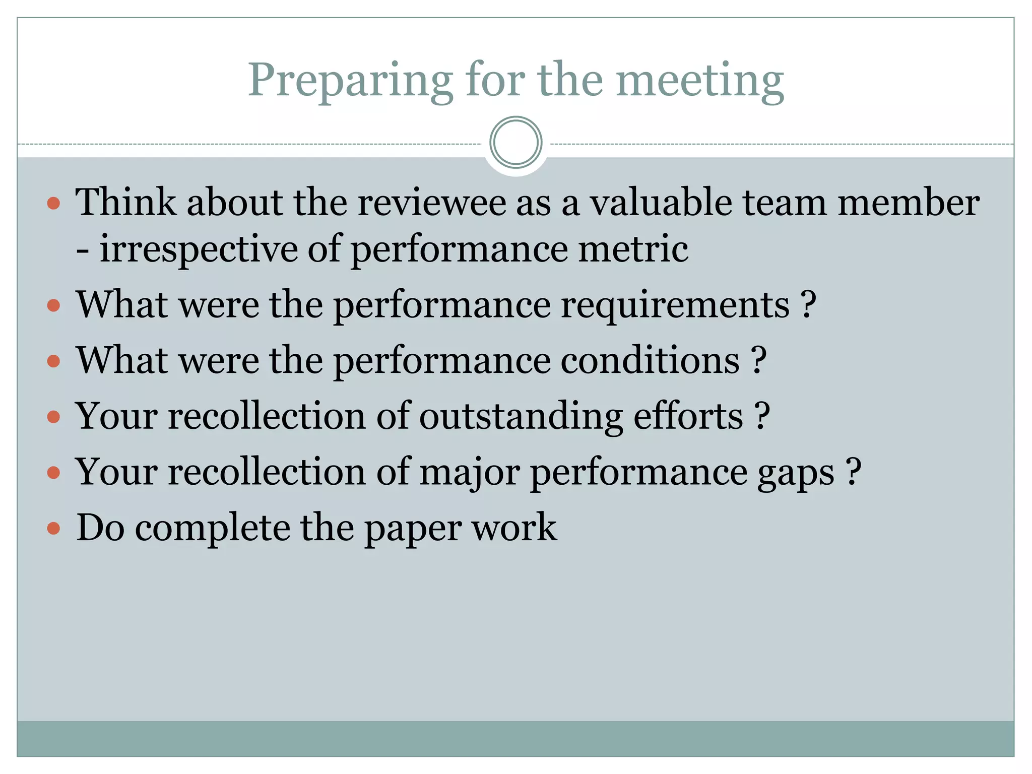 Preparing for the meeting
 Think about the reviewee as a valuable team member
- irrespective of performance metric
 What were the performance requirements ?
 What were the performance conditions ?
 Your recollection of outstanding efforts ?
 Your recollection of major performance gaps ?
 Do complete the paper work
 