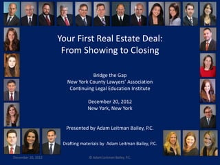 Your First Real Estate Deal: 
From Showing to Closing 
Bridge the Gap 
New York County Lawyers’ Association 
Continuing Legal Education Institute 
December 20, 2012 
New York, New York 
Presented by Adam Leitman Bailey, P.C. 
Drafting materials by Adam Leitman Bailey, P.C. 
December 20, 2012 © Adam Leitman Bailey, P.C. 
 