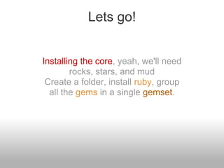 Lets go!


Installing the core, yeah, we'll need
        rocks, stars, and mud
 Create a folder, install ruby, group
  all the gems in a single gemset.
 
