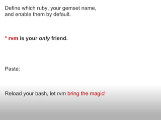 Define which ruby, your gemset name,
and enable them by default.



* rvm is your only friend.

$ mkdir ~/rubyc/ && cd ~/rubyc;
$ touch .rvmrc && open .rvmrc;

Paste:
rvm 1.9.1@rubyc --create


Reload your bash, let rvm bring the magic!
 