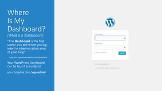 Where 
Is My 
Dashboard? 
(What is a dashboard?) 
“The Dashboard is the first 
screen you see when you log 
into the administration area 
of your blog.” 
- http://en.support.wordpress.com/dashboard/ 
Your WordPress Dashboard 
can be found (usually) at: 
yourdomain.com/wp-admin 
 