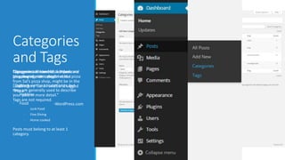 Categories 
and Tags 
“Categories Tags Categories are not are allowed hierarchal, hierarchal. for i.a e. broad 
A there personal 
are 
blog no grouping subcategories. may of contain post topics” 
categories A post about like: 
pizza 
from Sal’s pizza shop, might be in the 
• subcategory Work 
“Junk Food” and tagged 
“Pizza.” 
“Tags are similar to categories, but 
they are generally used to describe 
• your Hobbies 
post in more detail.” 
Tags are not required. 
• Food 
• Junk Food 
• Fine Dining 
• Home cooked 
-WordPress.com 
Posts must belong to at least 1 
category. 
 