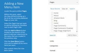 Adding a New 
Menu Item 
Locate the pane entitled Pages. 
Within this pane, select 
the View All link to bring up a 
list of all the currently published 
Pages on your site. 
Select the Pages that you want 
to add by clicking the checkbox 
next to each Page's title. 
Click the Add to Menu button 
located at the bottom of this 
pane to add your selection(s) to 
the menu that you created in 
the previous step. 
Click the Save Menu button 
once you've added all the menu 
items you want. 
Your custom menu has now 
been saved. 
 
