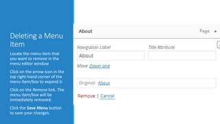 Deleting a Menu 
Item 
Locate the menu item that 
you want to remove in the 
menu editor window 
Click on the arrow icon in the 
top right-hand corner of the 
menu item/box to expand it. 
Click on the Remove link. The 
menu item/box will be 
immediately removed. 
Click the Save Menu button 
to save your changes. 
 